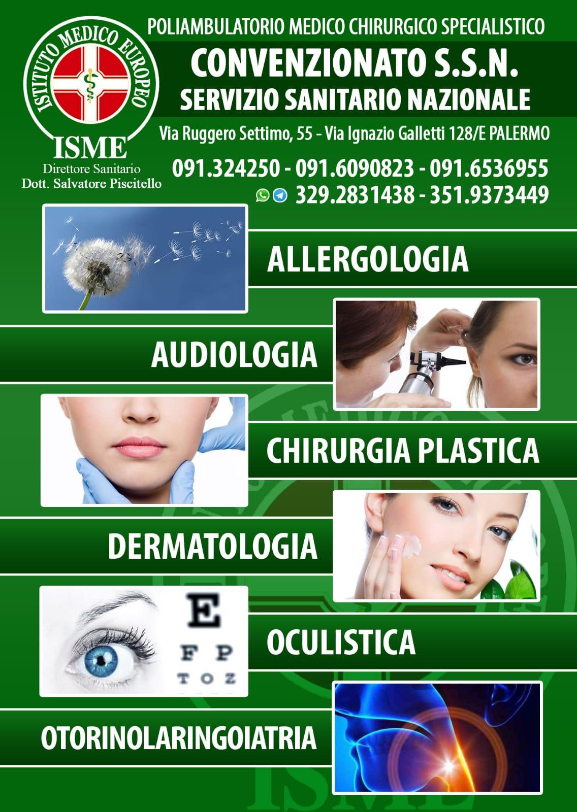 ISME - Istituto Medico Europeo Palermo, direttore sanitario Salvatore Piscitello, CONVENZIONATO SSN SERVIZIO SANITARIO NAZIONALE, Allergologia e Immunologia clinica, Audiologia, Chirurgia Ambulatoriale, Chirurgia Estetica, Chirurgia Funzionale ed estetica del naso, Chirurgia Generale, Chirurgia Laparoscopica, Chirurgia Plastica e Ricostruttiva, Dermatologia e Venereologia, Diagnostica per immagini, Endocrinologia e malattie del ricambio, Foniatria, Ginecologia ed Ostetricia, Medicina Interna, Oculistica, Otorinolaringoiatria e Chirurgia Cervico - Facciale, Otorinolaringoiatria Pediatrica, Pediatria e Neonatologia, Psicologia Clinica, CONVENZIONATO PALERMO, SSN PALERMO